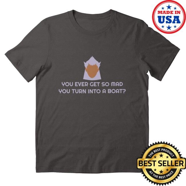 You Ever Get So Mad You Turn Into A Boat? Tees